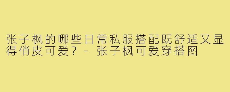 张子枫的哪些日常私服搭配既舒适又显得俏皮可爱？-张子枫可爱穿搭图