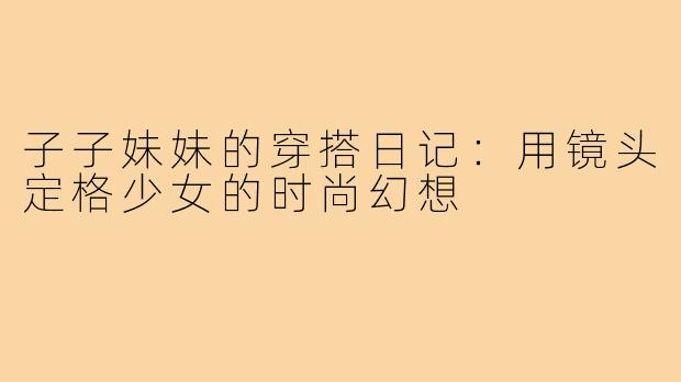 子子妹妹的穿搭日记：用镜头定格少女的时尚幻想