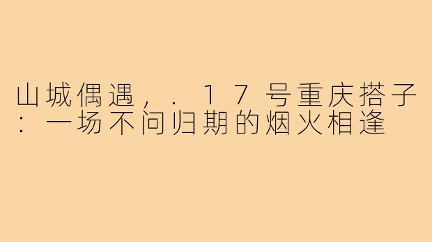 山城偶遇，.17号重庆搭子：一场不问归期的烟火相逢