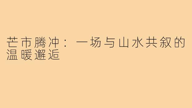 芒市腾冲:一场与山水共叙的温暖邂逅