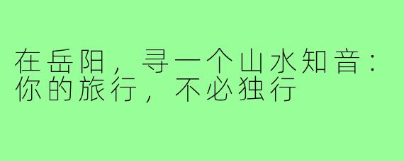 在岳阳，寻一个山水知音：你的旅行，不必独行