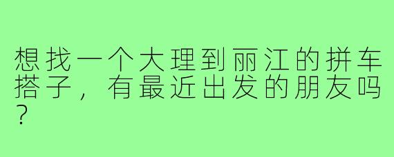 想找一个大理到丽江的拼车搭子，有最近出发的朋友吗？