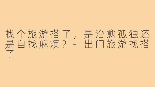 找个旅游搭子，是治愈孤独还是自找麻烦？-出门旅游找搭子