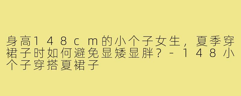 身高148cm的小个子女生，夏季穿裙子时如何避免显矮显胖？-148小个子穿搭夏裙子