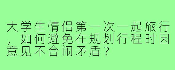 大学生情侣第一次一起旅行，如何避免在规划行程时因意见不合闹矛盾？