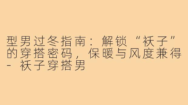 型男过冬指南:解锁“袄子”的穿搭密码,保暖与风度兼得-袄子穿搭男