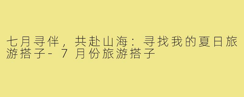 七月寻伴，共赴山海：寻找我的夏日旅游搭子-7月份旅游搭子