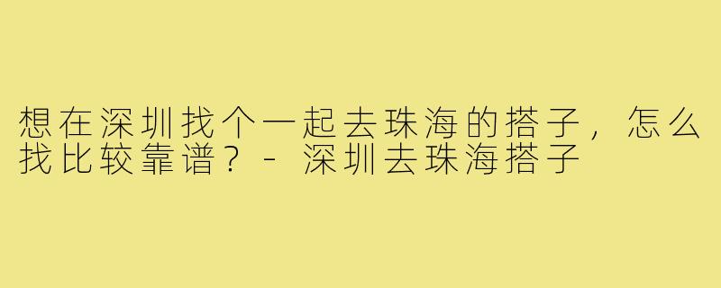 想在深圳找个一起去珠海的搭子,怎么找比较靠谱?-深圳去珠海搭子