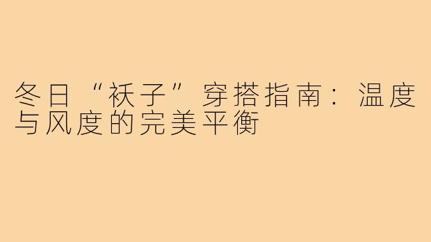 冬日“袄子”穿搭指南：温度与风度的完美平衡