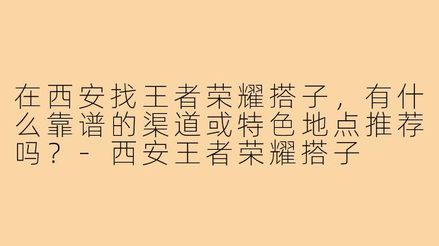 在西安找王者荣耀搭子,有什么靠谱的渠道或特色地点推荐吗?-西安王者荣耀搭子