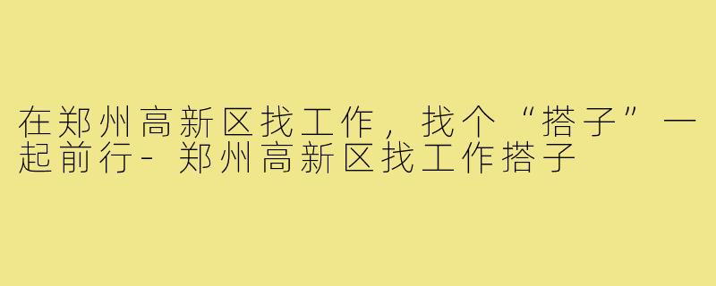 在郑州高新区找工作，找个“搭子”一起前行-郑州高新区找工作搭子