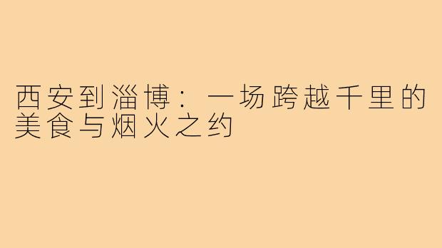 西安到淄博：一场跨越千里的美食与烟火之约