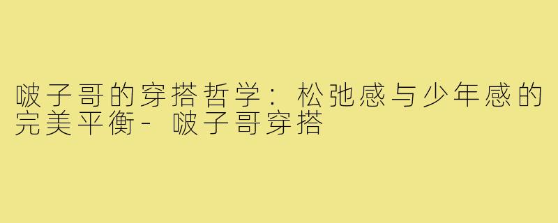 啵子哥的穿搭哲学:松弛感与少年感的完美平衡-啵子哥穿搭