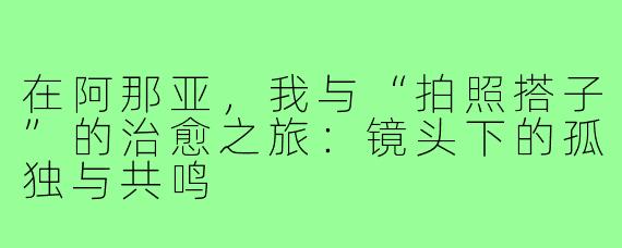 在阿那亚，我与“拍照搭子”的治愈之旅：镜头下的孤独与共鸣