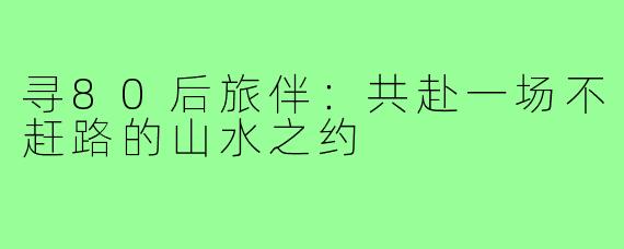 寻80后旅伴：共赴一场不赶路的山水之约