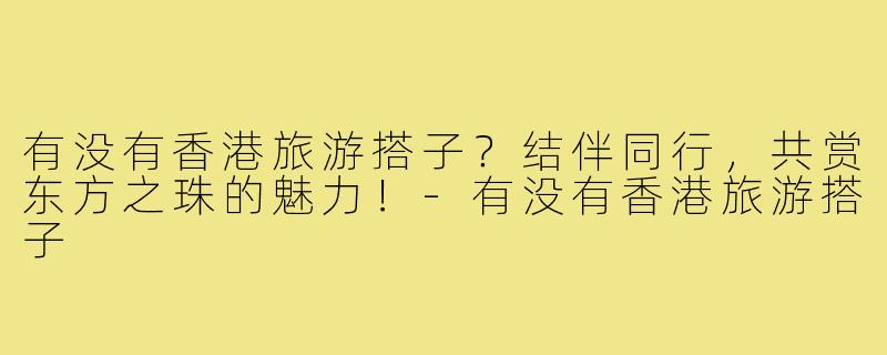有没有香港旅游搭子？结伴同行，共赏东方之珠的魅力！-有没有香港旅游搭子
