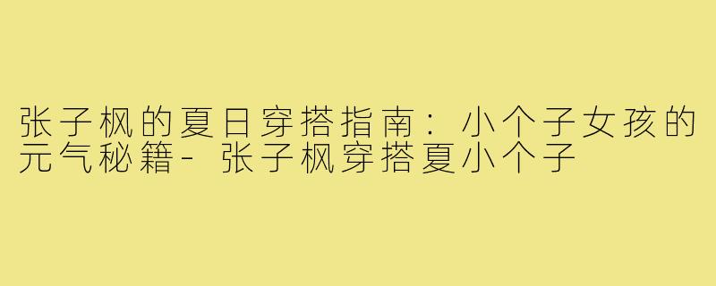 张子枫的夏日穿搭指南：小个子女孩的元气秘籍-张子枫穿搭夏小个子