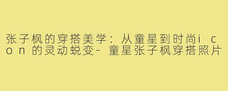 张子枫的穿搭美学：从童星到时尚icon的灵动蜕变-童星张子枫穿搭照片