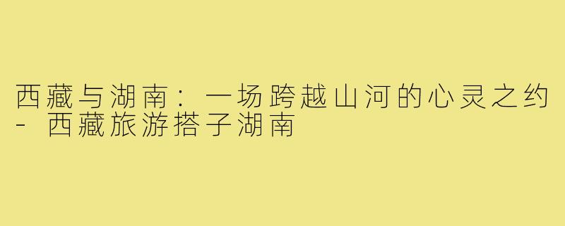 西藏与湖南：一场跨越山河的心灵之约-西藏旅游搭子湖南