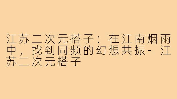江苏二次元搭子：在江南烟雨中，找到同频的幻想共振-江苏二次元搭子