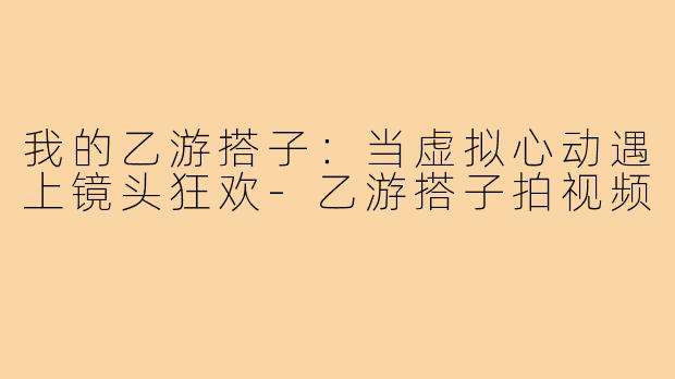 我的乙游搭子：当虚拟心动遇上镜头狂欢-乙游搭子拍视频