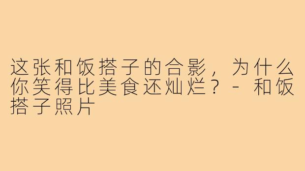 这张和饭搭子的合影,为什么你笑得比美食还灿烂?-和饭搭子照片