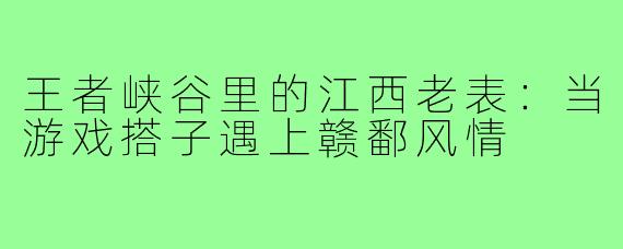 王者峡谷里的江西老表：当游戏搭子遇上赣鄱风情