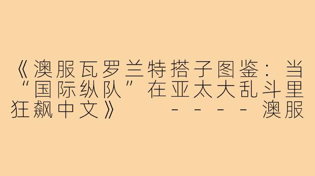 《澳服瓦罗兰特搭子图鉴：当“国际纵队”在亚太大乱斗里狂飙中文》

----澳服瓦罗兰特搭子