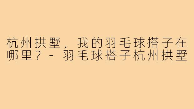 杭州拱墅，我的羽毛球搭子在哪里？-羽毛球搭子杭州拱墅
