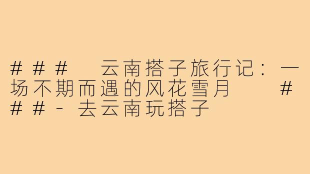 ###
云南搭子旅行记：一场不期而遇的风花雪月

###-去云南玩搭子