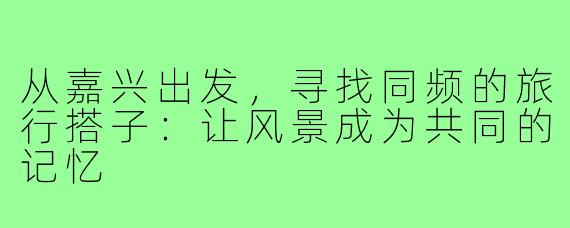 从嘉兴出发，寻找同频的旅行搭子：让风景成为共同的记忆