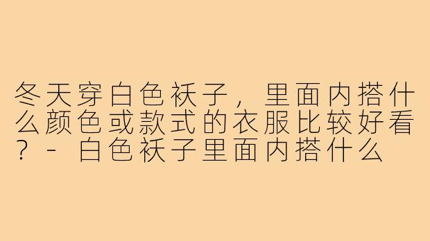 冬天穿白色袄子，里面内搭什么颜色或款式的衣服比较好看？-白色袄子里面内搭什么