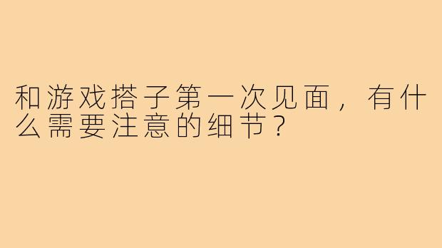 和游戏搭子第一次见面，有什么需要注意的细节？