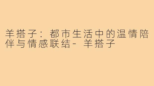 羊搭子：都市生活中的温情陪伴与情感联结-羊搭子