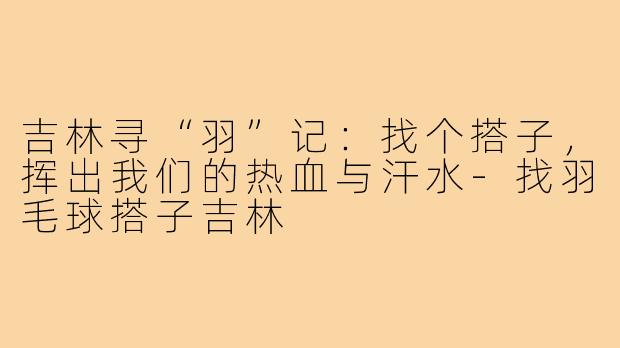 吉林寻“羽”记：找个搭子，挥出我们的热血与汗水-找羽毛球搭子吉林