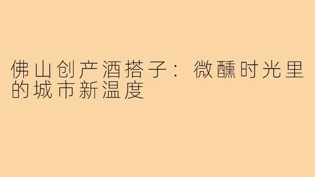 佛山创产酒搭子：微醺时光里的城市新温度