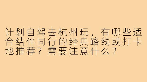 计划自驾去杭州玩,有哪些适合结伴同行的经典路线或打卡地推荐?需要注意什么?