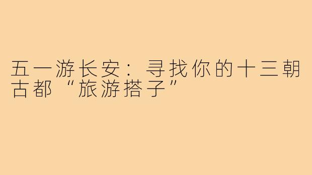 五一游长安：寻找你的十三朝古都“旅游搭子”
