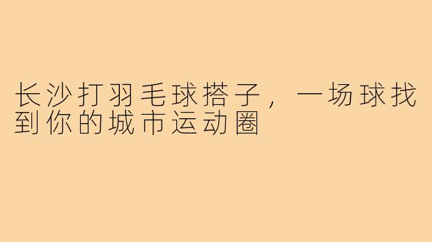 长沙打羽毛球搭子，一场球找到你的城市运动圈