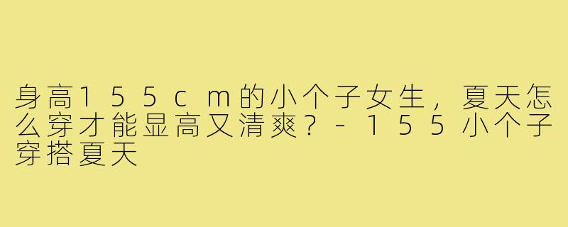 身高155cm的小个子女生,夏天怎么穿才能显高又清爽?-155小个子穿搭夏天