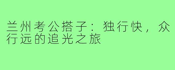 兰州考公搭子：独行快，众行远的追光之旅