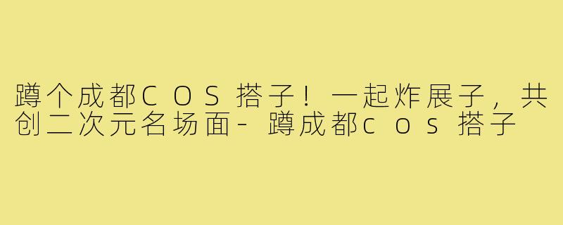 蹲个成都COS搭子！一起炸展子，共创二次元名场面-蹲成都cos搭子