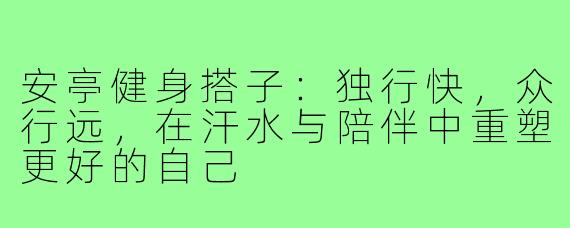 安亭健身搭子：独行快，众行远，在汗水与陪伴中重塑更好的自己