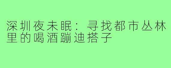 深圳夜未眠：寻找都市丛林里的喝酒蹦迪搭子