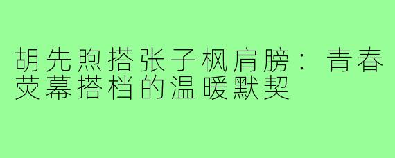 胡先煦搭张子枫肩膀：青春荧幕搭档的温暖默契