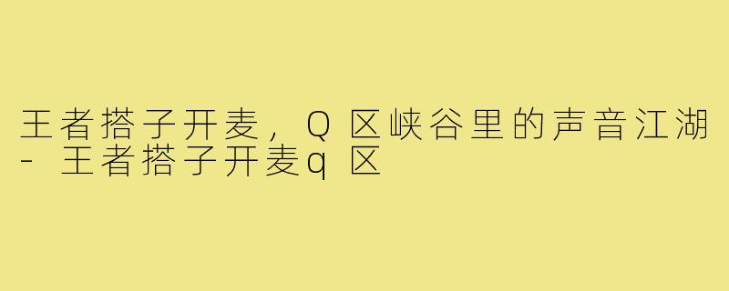 王者搭子开麦,Q区峡谷里的声音江湖-王者搭子开麦q区