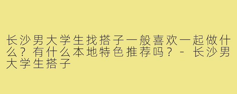 长沙男大学生找搭子一般喜欢一起做什么?有什么本地特色推荐吗?-长沙男大学生搭子