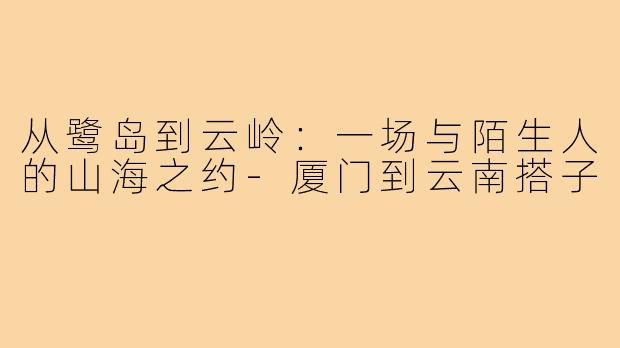 从鹭岛到云岭：一场与陌生人的山海之约-厦门到云南搭子