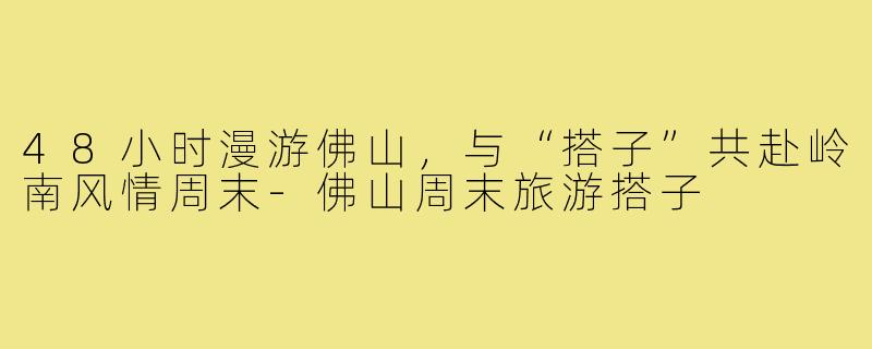 48小时漫游佛山，与“搭子”共赴岭南风情周末-佛山周末旅游搭子