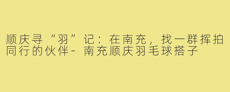 顺庆寻“羽”记：在南充，找一群挥拍同行的伙伴-南充顺庆羽毛球搭子